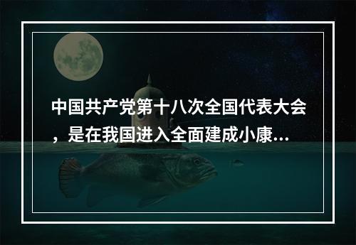 中国共产党第十八次全国代表大会，是在我国进入全面建成小康社