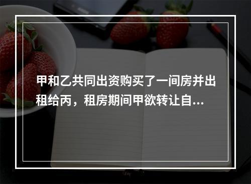 甲和乙共同出资购买了一间房并出租给丙，租房期间甲欲转让自己