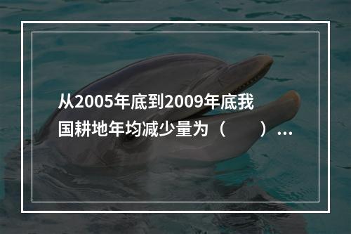 从2005年底到2009年底我国耕地年均减少量为（　　）。