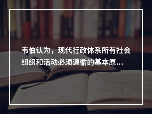 韦伯认为，现代行政体系所有社会组织和活动必须遵循的基本原则