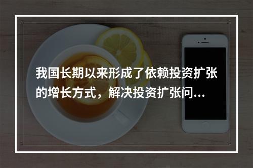 我国长期以来形成了依赖投资扩张的增长方式，解决投资扩张问题