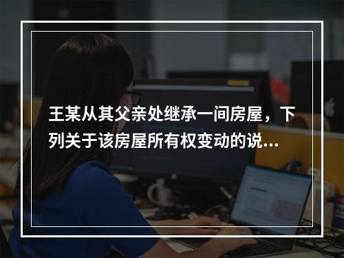 王某从其父亲处继承一间房屋，下列关于该房屋所有权变动的说法