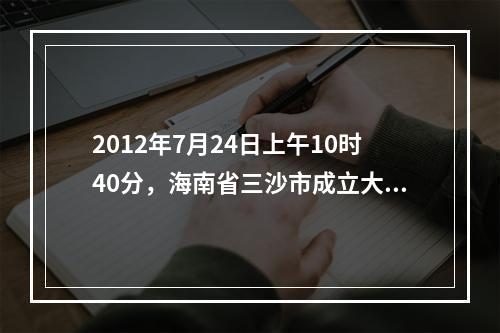 2012年7月24日上午10时40分，海南省三沙市成立大会