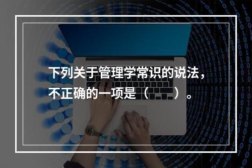 下列关于管理学常识的说法，不正确的一项是（　　）。