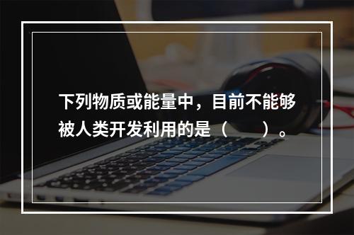 下列物质或能量中，目前不能够被人类开发利用的是（　　）。