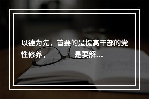 以德为先，首要的是提高干部的党性修养，______是要解决