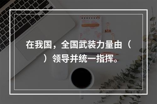 在我国，全国武装力量由（　　）领导并统一指挥。