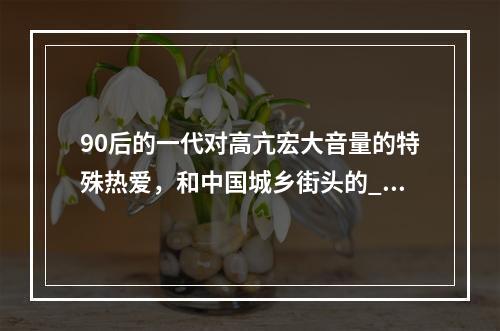 90后的一代对高亢宏大音量的特殊热爱，和中国城乡街头的__