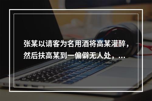 张某以请客为名用酒将高某灌醉，然后扶高某到一偏僻无人处，将