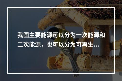 我国主要能源可以分为一次能源和二次能源，也可以分为可再生能