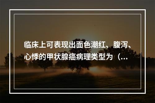 临床上可表现出面色潮红、腹泻、心悸的甲状腺癌病理类型为（　　