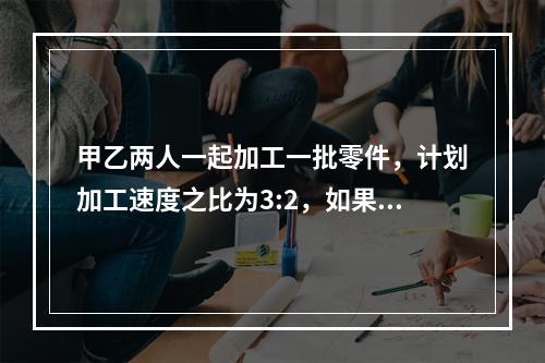 甲乙两人一起加工一批零件，计划加工速度之比为3:2，如果甲