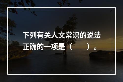 下列有关人文常识的说法正确的一项是（　　）。