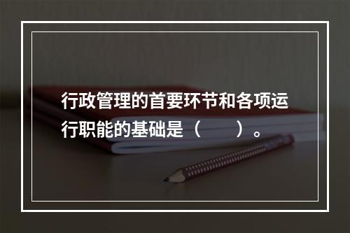 行政管理的首要环节和各项运行职能的基础是（　　）。