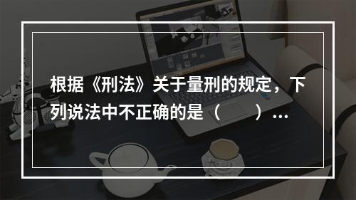 根据《刑法》关于量刑的规定，下列说法中不正确的是（　　）。