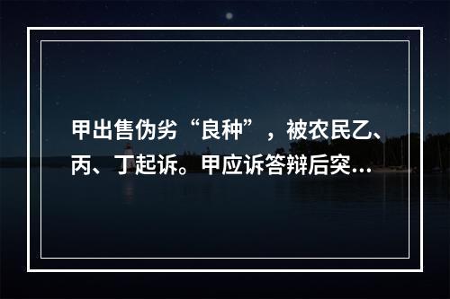 甲出售伪劣“良种”，被农民乙、丙、丁起诉。甲应诉答辩后突然