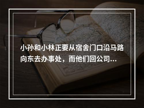 小孙和小林正要从宿舍门口沿马路向东去办事处，而他们回公司要