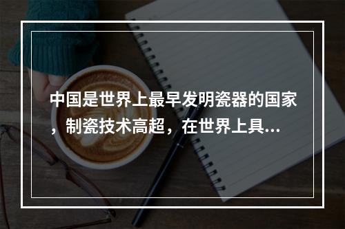 中国是世界上最早发明瓷器的国家，制瓷技术高超，在世界上具有