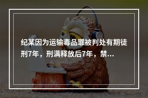 纪某因为运输毒品罪被判处有期徒刑7年，刑满释放后7年，禁不