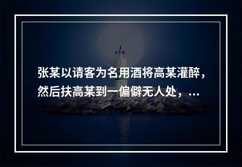 张某以请客为名用酒将高某灌醉，然后扶高某到一偏僻无人处，将