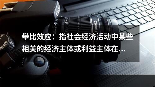 攀比效应：指社会经济活动中某些相关的经济主体或利益主体在分