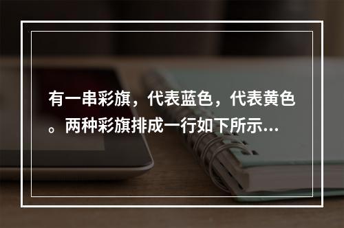 有一串彩旗，代表蓝色，代表黄色。两种彩旗排成一行如下所示：