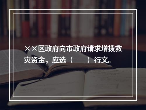 ××区政府向市政府请求增拨救灾资金，应选（　　）行文。