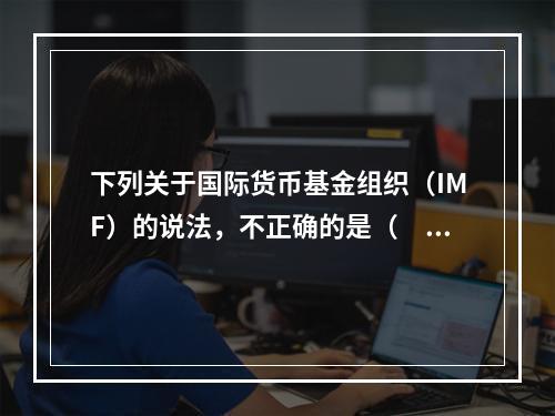 下列关于国际货币基金组织（IMF）的说法，不正确的是（　　