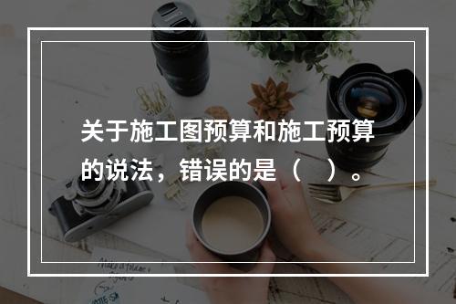 关于施工图预算和施工预算的说法，错误的是（　）。