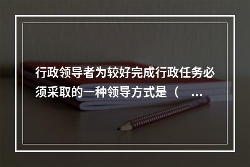 行政领导者为较好完成行政任务必须采取的一种领导方式是（　　