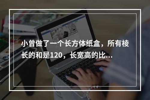 小曾做了一个长方体纸盒，所有棱长的和是120，长宽高的比是