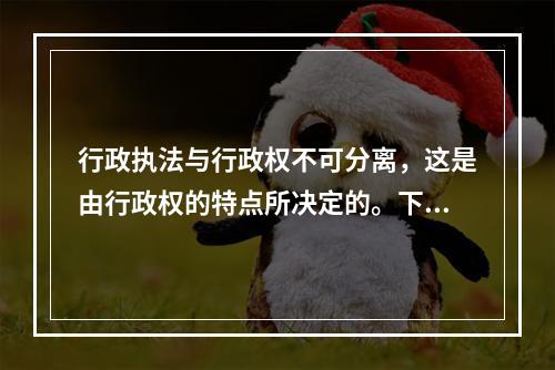 行政执法与行政权不可分离，这是由行政权的特点所决定的。下列