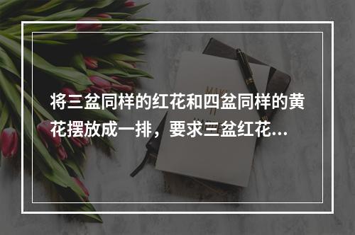 将三盆同样的红花和四盆同样的黄花摆放成一排，要求三盆红花互