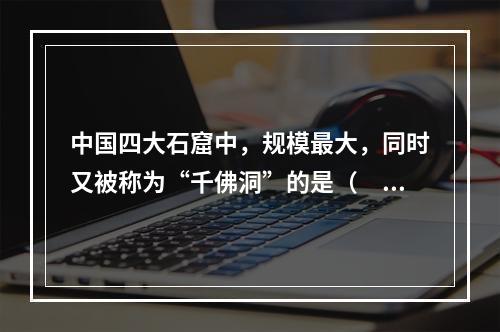 中国四大石窟中，规模最大，同时又被称为“千佛洞”的是（　　