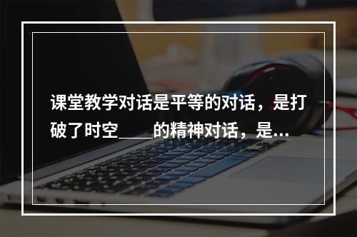 课堂教学对话是平等的对话，是打破了时空＿＿的精神对话，是心