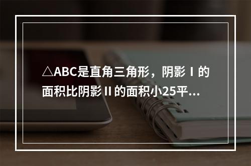 △ABC是直角三角形，阴影Ⅰ的面积比阴影Ⅱ的面积小25平方