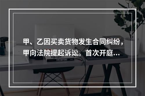 甲、乙因买卖货物发生合同纠纷，甲向法院提起诉讼。首次开庭审理