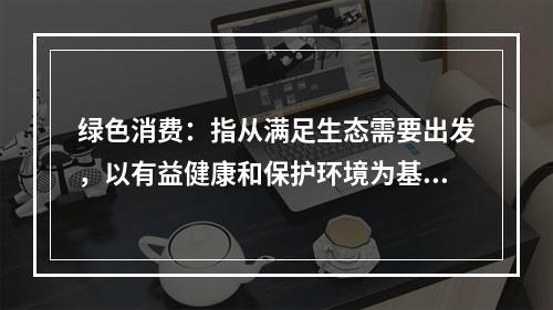 绿色消费：指从满足生态需要出发，以有益健康和保护环境为基本