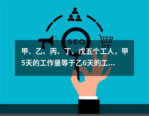 甲、乙、丙、丁、戊五个工人，甲5天的工作量等于乙6天的工作