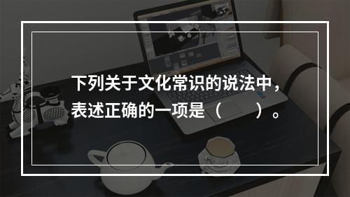 下列关于文化常识的说法中，表述正确的一项是（　　）。