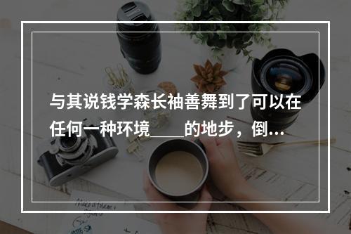 与其说钱学森长袖善舞到了可以在任何一种环境＿＿的地步，倒毋