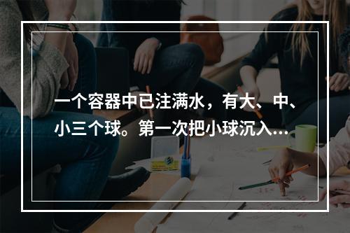 一个容器中已注满水，有大、中、小三个球。第一次把小球沉入水