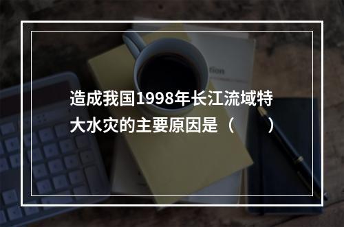 造成我国1998年长江流域特大水灾的主要原因是（　　）