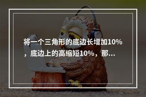 将一个三角形的底边长增加10%，底边上的高缩短10%，那么