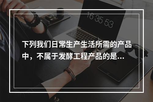 下列我们日常生产生活所需的产品中，不属于发酵工程产品的是（