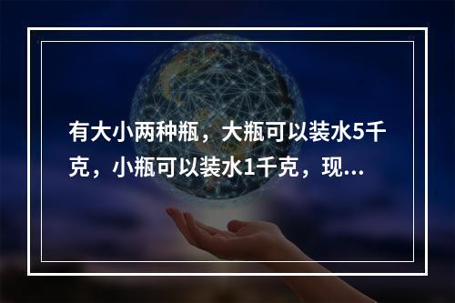 有大小两种瓶，大瓶可以装水5千克，小瓶可以装水1千克，现在