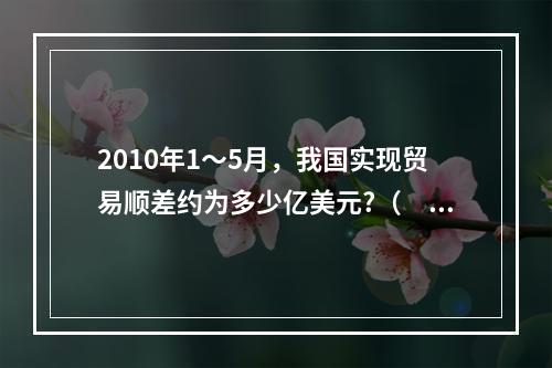 2010年1～5月，我国实现贸易顺差约为多少亿美元?（　　）