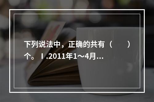 下列说法中，正确的共有（　　）个。Ⅰ.2011年1～4月，我