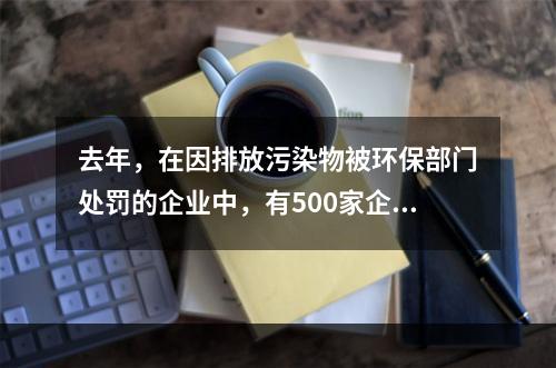 去年，在因排放污染物被环保部门处罚的企业中，有500家企业