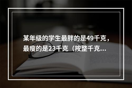 某年级的学生最胖的是49千克，最瘦的是23千克（按整千克计